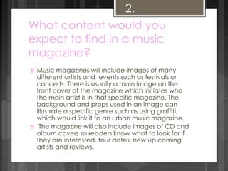 2. 
What content would you 
expect to find in a music 
magazine? 
 Music magazines will include images of many 
different artists and events such as festivals or 
concerts. There is usually a main image on the 
front cover of the magazine which initiates who 
the main artist is in that specific magazine. The 
background and props used in an image can 
illustrate a specific genre such as using graffiti, 
which would link it to an urban music magazine. 
 The magazine will also include images of CD and 
album covers so readers know what to look for if 
they are interested, tour dates, new up coming 
artists and reviews. 
 