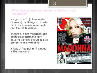 3. 
What images would you expect to find in a music 
magazine? 
Image of artists ( often medium 
close up ) and things to do with 
music for example instruments 
and the artists fashion. 
Images of other magazines are 
often featured on the front 
cover to advertise future special 
editions of the magazine. 
Image of free posters included 
in the magazine 
 