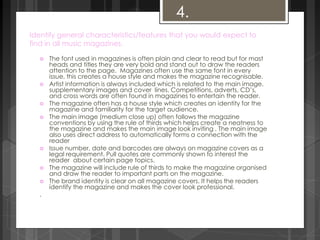 Identify general characteristics/features that you would expect to 
find in all music magazines. 
 The font used in magazines is often plain and clear to read but for mast 
heads and titles they are very bold and stand out to draw the readers 
attention to the page. Magazines often use the same font in every 
issue, this creates a house style and makes the magazine recognisable. 
 Artist information is always included which is related to the main image, 
supplementary images and cover lines. Competitions, adverts, CD’s, 
and cross words are often found in magazines to entertain the reader. 
 The magazine often has a house style which creates an identity for the 
magazine and familiarity for the target audience. 
 The main image (medium close up) often follows the magazine 
conventions by using the rule of thirds which helps create a neatness to 
the magazine and makes the main image look inviting . The main image 
also uses direct address to automatically forms a connection with the 
reader 
 Issue number, date and barcodes are always on magazine covers as a 
legal requirement. Pull quotes are commonly shown to interest the 
reader about certain page topics. 
 The magazine will include rule of thirds to make the magazine organised 
and draw the reader to important parts on the magazine. 
 The brand identity is clear on all magazine covers. It helps the readers 
identify the magazine and makes the cover look professional. 
. 
4. 
 