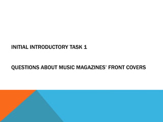 INITIAL INTRODUCTORY TASK 1 
QUESTIONS ABOUT MUSIC MAGAZINES’ FRONT COVERS 
 