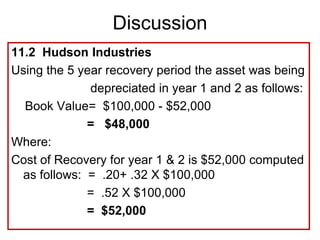 11.2 Hudson Industries
Using the 5 year recovery period the asset was being
depreciated in year 1 and 2 as follows:
Book Value= $100,000 - $52,000
= $48,000
Where:
Cost of Recovery for year 1 & 2 is $52,000 computed
as follows: = .20+ .32 X $100,000
= .52 X $100,000
= $52,000
Discussion
 