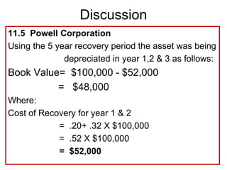 11.5 Powell Corporation
Using the 5 year recovery period the asset was being
depreciated in year 1,2 & 3 as follows:
Book Value= $100,000 - $52,000
= $48,000
Where:
Cost of Recovery for year 1 & 2
= .20+ .32 X $100,000
= .52 X $100,000
= $52,000
Discussion
 