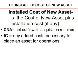 THE INSTALLED COST OF NEW ASSET
Installed Cost of New Asset-
is the Cost of New Asset plus
installation cost (if any)
• CNA= net outflow its acquisition requires
• IC = any added costs necessary to
place an asset for operations
 