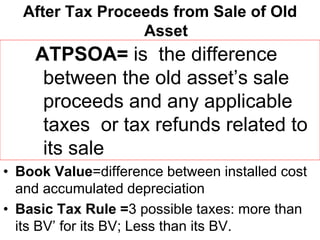After Tax Proceeds from Sale of Old
Asset
ATPSOA= is the difference
between the old asset’s sale
proceeds and any applicable
taxes or tax refunds related to
its sale
• Book Value=difference between installed cost
and accumulated depreciation
• Basic Tax Rule =3 possible taxes: more than
its BV’ for its BV; Less than its BV.
 
