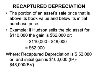 RECAPTURED DEPRECIATION
• The portion of an asset’s sale price that is
above its book value and below its initial
purchase price
• Example: if Hudson sells the old asset for
$110,000 the gain is $62,000 or:
= $110,000 - $48,000
= $62,000
Where: Recaptured Depreciation is $ 52,000
or and initial gain is $100,000 (IP)-
$48,000(BV)
 