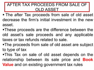 AFTER TAX PROCEEDS FROM SALE OF
OLD ASSET
 The after Tax proceeds from sale of old asset
decrease the firm’s initial investment in the new
asset.
These proceeds are the difference between the
old asset’s sale proceeds and any applicable
taxes or tax refunds related to sale.
The proceeds from sale of old asset are subject
to type of tax
This Tax on sale of old asset depends on the
relationship between its sale price and Book
Value and on existing government tax rules
 