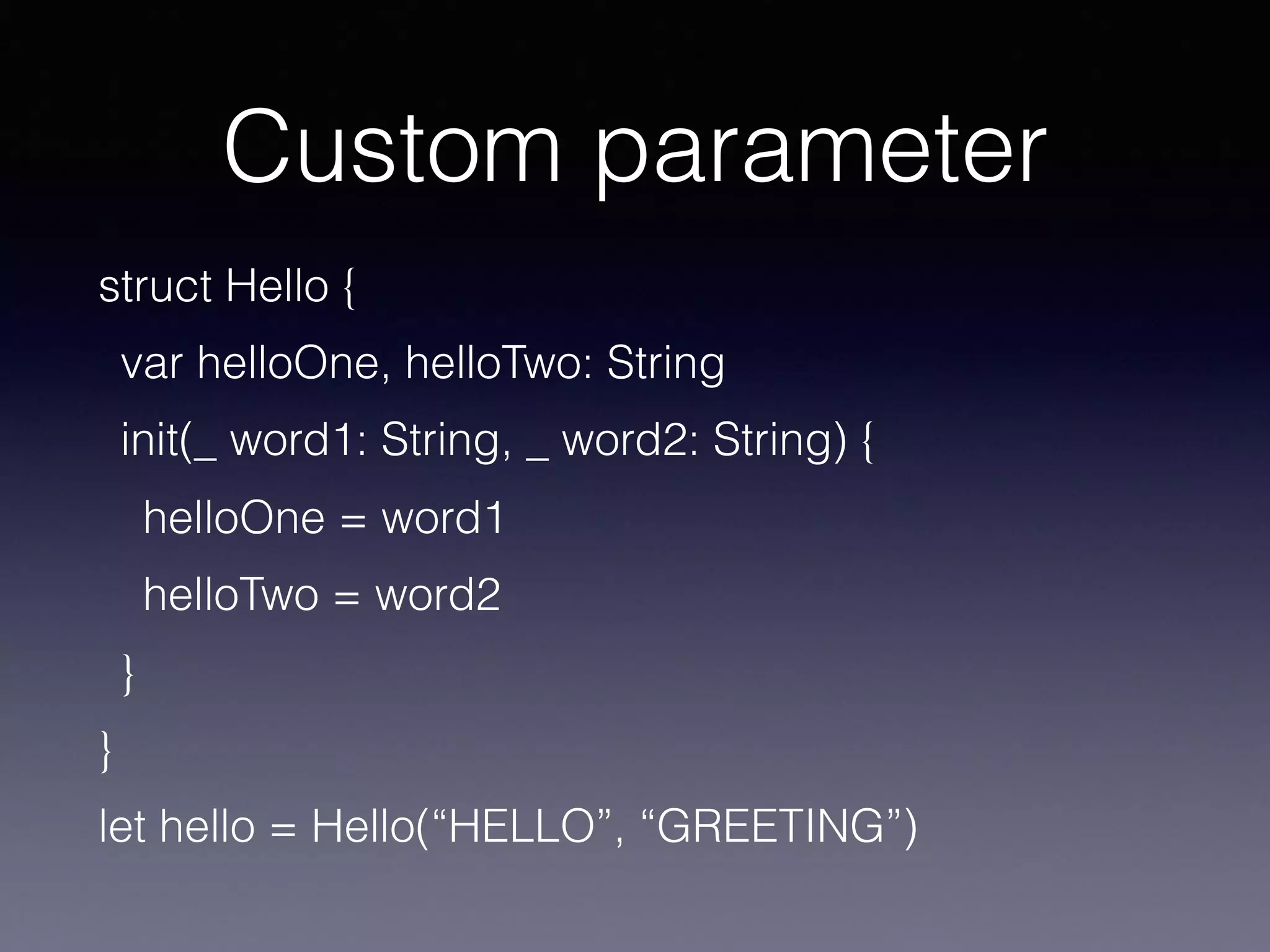 Custom parameter
struct Hello {
var helloOne, helloTwo: String
init(_ word1: String, _ word2: String) {
helloOne = word1
helloTwo = word2
}
}
let hello = Hello(“HELLO”, “GREETING”)
 