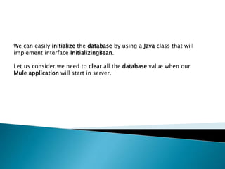 We can easily initialize the database by using a Java class that will
implement interface InitializingBean.
Let us consider we need to clear all the database value when our
Mule application will start in server.
 