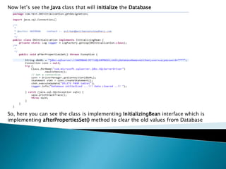 Now let’s see the Java class that will initialize the Database
So, here you can see the class is implementing InitializingBean interface which is
implementing afterPropertiesSet() method to clear the old values from Database
 