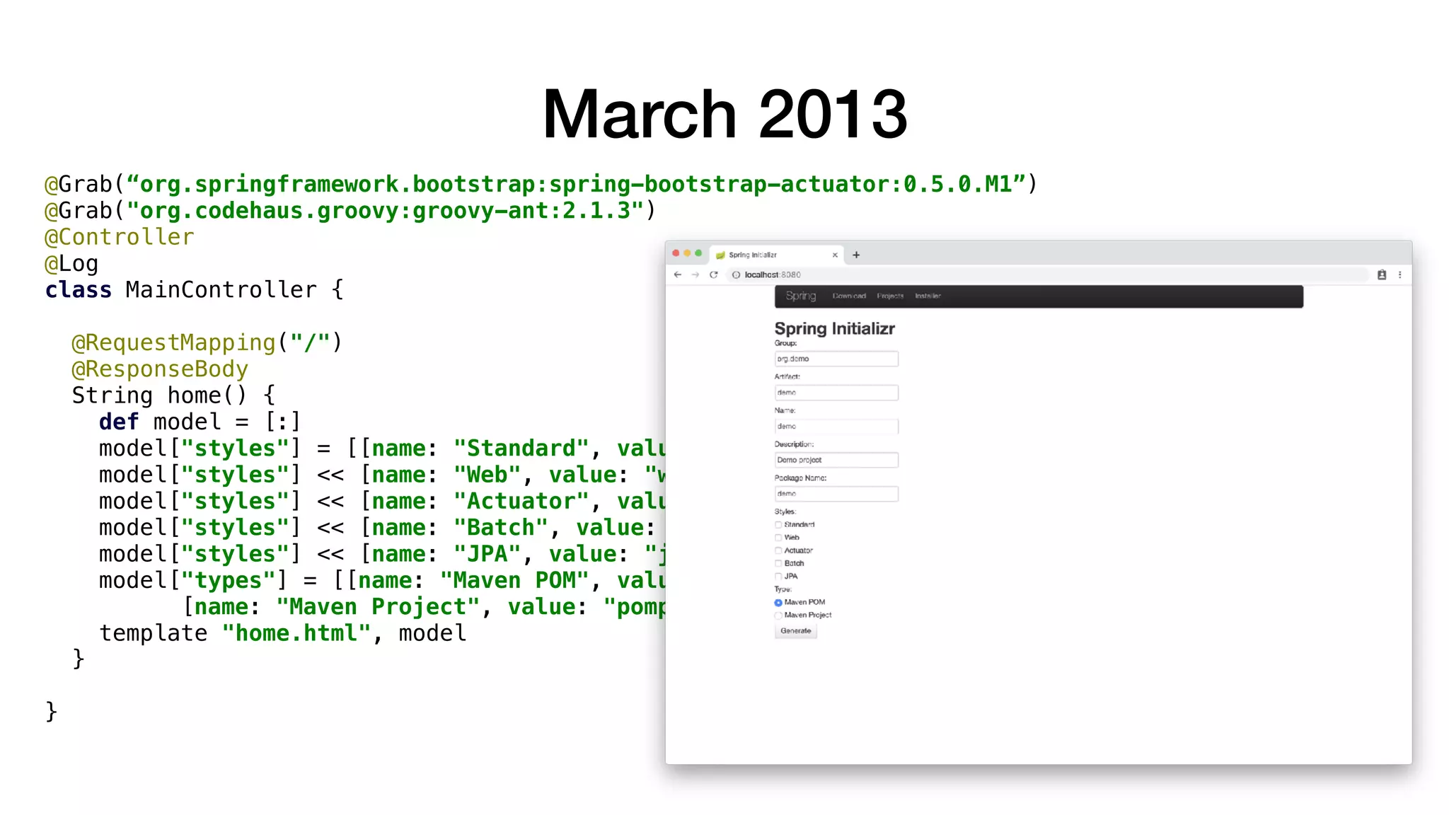 @Grab(“org.springframework.bootstrap:spring-bootstrap-actuator:0.5.0.M1”)
@Grab("org.codehaus.groovy:groovy-ant:2.1.3")
@Controller
@Log
class MainController {
@RequestMapping("/")
@ResponseBody
String home() {
def model = [:]
model["styles"] = [[name: "Standard", value: ""]]
model["styles"] << [name: "Web", value: "web"]
model["styles"] << [name: "Actuator", value: "actuator"]
model["styles"] << [name: "Batch", value: "batch"]
model["styles"] << [name: "JPA", value: "jpa"]
model["types"] = [[name: "Maven POM", value: "pom", selected: true],
[name: "Maven Project", value: "pomproject", selected: false]]
template "home.html", model
}
}
March 2013
 