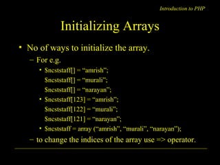 Introduction to PHP 
Initializing Arrays 
• No of ways to initialize the array. 
– For e.g. 
• $ncststaff[] = “amrish”; 
$ncststaff[] = “murali”; 
$ncststaff[] = “narayan”; 
• $ncststaff[123] = “amrish”; 
$ncststaff[122] = “murali”; 
$ncststaff[121] = “narayan”; 
• $ncststaff = array (“amrish”, “murali”, “narayan”); 
– to change the indices of the array use => operator. 
A. Chaubal 1 
 