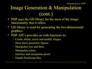 Introduction to PHP 
Image Generation & Manipulation 
(cont.) 
• PHP uses the GD library for the most of the image 
functionality that it offers. 
• GD library is used for generating the two-dimensional 
graphics. 
• PHP API’s provides us with functions to: 
– Create, delete, resize and modify images. 
– Draw basic geometric figures 
– Manipulate text and fonts 
– Manipulate colors 
– Interlace and manipulate pixels 
– Handle PostScript files 
A. Chaubal 10 
 