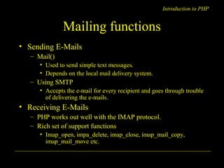 Introduction to PHP 
Mailing functions 
• Sending E-Mails 
– Mail() 
• Used to send simple text messages. 
• Depends on the local mail delivery system. 
– Using SMTP 
• Accepts the e-mail for every recipient and goes through trouble 
of delivering the e-mails. 
• Receiving E-Mails 
– PHP works out well with the IMAP protocol. 
– Rich set of support functions 
• Imap_open, impa_delete, imap_close, imap_mail_copy, 
imap_mail_move etc. 
A. Chaubal 11 
 
