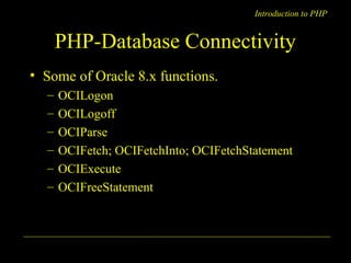 Introduction to PHP 
PHP-Database Connectivity 
• Some of Oracle 8.x functions. 
– OCILogon 
– OCILogoff 
– OCIParse 
– OCIFetch; OCIFetchInto; OCIFetchStatement 
– OCIExecute 
– OCIFreeStatement 
A. Chaubal 13 
 