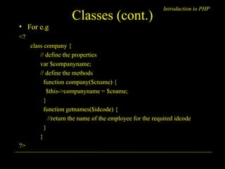 Introduction to PHP Classes (cont.) 
• For e.g 
<? 
class company { 
// define the properties 
var $companyname; 
// define the methods 
function company($cname) { 
$this->companyname = $cname; 
} 
function getnames($idcode) { 
//return the name of the employee for the required idcode 
} 
} 
?> 
A. Chaubal 6 
 