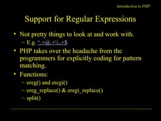 Introduction to PHP 
Support for Regular Expressions 
• Not pretty things to look at and work with. 
– E.g. ^.+@.+..+$ 
• PHP takes over the headache from the 
programmers for explicitly coding for pattern 
matching. 
• Functions: 
– ereg() and eregi() 
– ereg_replace() & eregi_replace() 
– split() 
A. Chaubal 8 
 