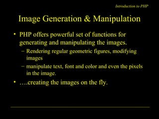 Introduction to PHP 
Image Generation & Manipulation 
• PHP offers powerful set of functions for 
generating and manipulating the images. 
– Rendering regular geometric figures, modifying 
images 
– manipulate text, font and color and even the pixels 
in the image. 
• ….creating the images on the fly. 
A. Chaubal 9 
 