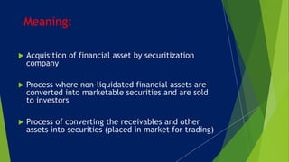  Acquisition of financial asset by securitization
company
 Process where non-liquidated financial assets are
converted into marketable securities and are sold
to investors
 Process of converting the receivables and other
assets into securities (placed in market for trading)
Meaning:
 