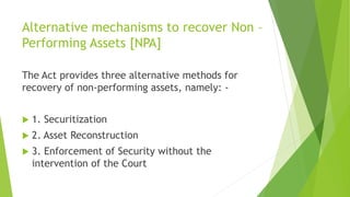 Alternative mechanisms to recover Non –
Performing Assets [NPA]
The Act provides three alternative methods for
recovery of non-performing assets, namely: -
 1. Securitization
 2. Asset Reconstruction
 3. Enforcement of Security without the
intervention of the Court
 