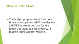SARFAESI in the NEWS,….
 The budget proposal to include non-
financial companies (NBFCs) under the
SARFAESI is credit positive for the
lenders of loans against property, a
leading rating agency, Moody’s.
 