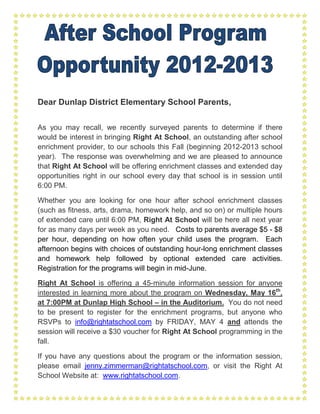 Dear Dunlap District Elementary School Parents,

As you may recall, we recently surveyed parents to determine if there
would be interest in bringing Right At School, an outstanding after school
enrichment provider, to our schools this Fall (beginning 2012-2013 school
year). The response was overwhelming and we are pleased to announce
that Right At School will be offering enrichment classes and extended day
opportunities right in our school every day that school is in session until
6:00 PM.

Whether you are looking for one hour after school enrichment classes
(such as fitness, arts, drama, homework help, and so on) or multiple hours
of extended care until 6:00 PM, Right At School will be here all next year
for as many days per week as you need. Costs to parents average $5 - $8
per hour, depending on how often your child uses the program. Each
afternoon begins with choices of outstanding hour-long enrichment classes
and homework help followed by optional extended care activities.
Registration for the programs will begin in mid-June.

Right At School is offering a 45-minute information session for anyone
interested in learning more about the program on Wednesday, May 16th,
at 7:00PM at Dunlap High School – in the Auditorium. You do not need
to be present to register for the enrichment programs, but anyone who
RSVPs to info@rightatschool.com by FRIDAY, MAY 4 and attends the
session will receive a $30 voucher for Right At School programming in the
fall.

If you have any questions about the program or the information session,
please email jenny.zimmerman@rightatschool.com, or visit the Right At
School Website at: www.rightatschool.com.
 
