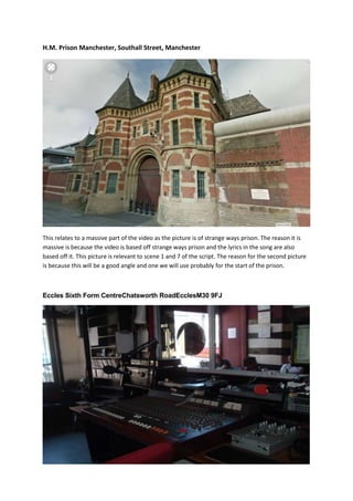 H.M. Prison Manchester, Southall Street, Manchester

This relates to a massive part of the video as the picture is of strange ways prison. The reason it is
massive is because the video is based off strange ways prison and the lyrics in the song are also
based off it. This picture is relevant to scene 1 and 7 of the script. The reason for the second picture
is because this will be a good angle and one we will use probably for the start of the prison.

Eccles Sixth Form CentreChatsworth RoadEcclesM30 9FJ

 