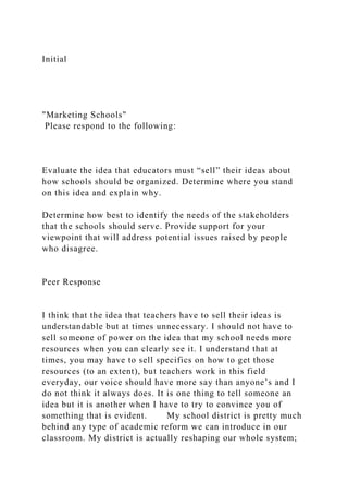 Initial
"Marketing Schools"
Please respond to the following:
Evaluate the idea that educators must “sell” their ideas about
how schools should be organized. Determine where you stand
on this idea and explain why.
Determine how best to identify the needs of the stakeholders
that the schools should serve. Provide support for your
viewpoint that will address potential issues raised by people
who disagree.
Peer Response
I think that the idea that teachers have to sell their ideas is
understandable but at times unnecessary. I should not have to
sell someone of power on the idea that my school needs more
resources when you can clearly see it. I understand that at
times, you may have to sell specifics on how to get those
resources (to an extent), but teachers work in this field
everyday, our voice should have more say than anyone’s and I
do not think it always does. It is one thing to tell someone an
idea but it is another when I have to try to convince you of
something that is evident. My school district is pretty much
behind any type of academic reform we can introduce in our
classroom. My district is actually reshaping our whole system;
 