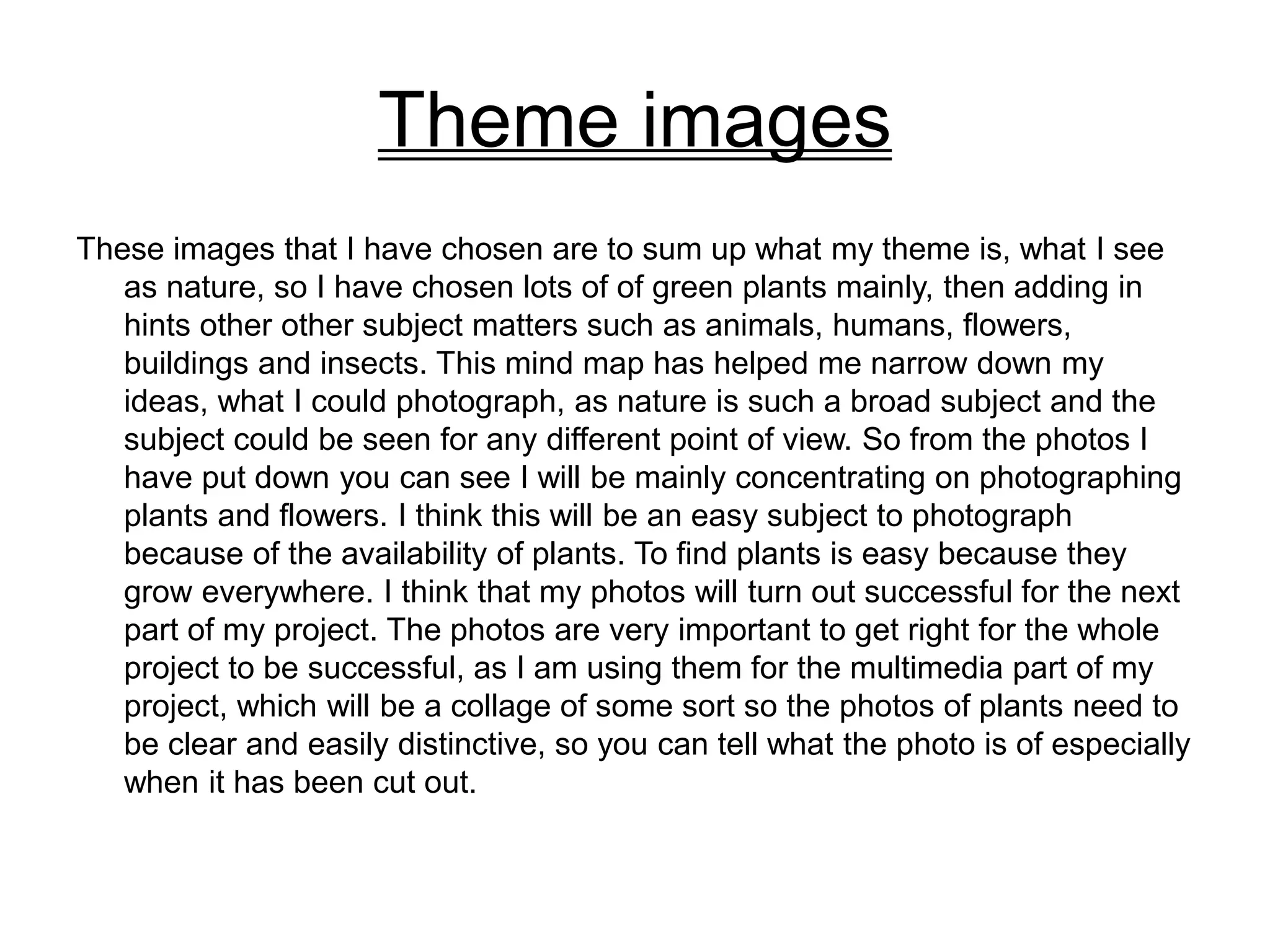 Theme images
These images that I have chosen are to sum up what my theme is, what I see
as nature, so I have chosen lots of of green plants mainly, then adding in
hints other other subject matters such as animals, humans, flowers,
buildings and insects. This mind map has helped me narrow down my
ideas, what I could photograph, as nature is such a broad subject and the
subject could be seen for any different point of view. So from the photos I
have put down you can see I will be mainly concentrating on photographing
plants and flowers. I think this will be an easy subject to photograph
because of the availability of plants. To find plants is easy because they
grow everywhere. I think that my photos will turn out successful for the next
part of my project. The photos are very important to get right for the whole
project to be successful, as I am using them for the multimedia part of my
project, which will be a collage of some sort so the photos of plants need to
be clear and easily distinctive, so you can tell what the photo is of especially
when it has been cut out.
 