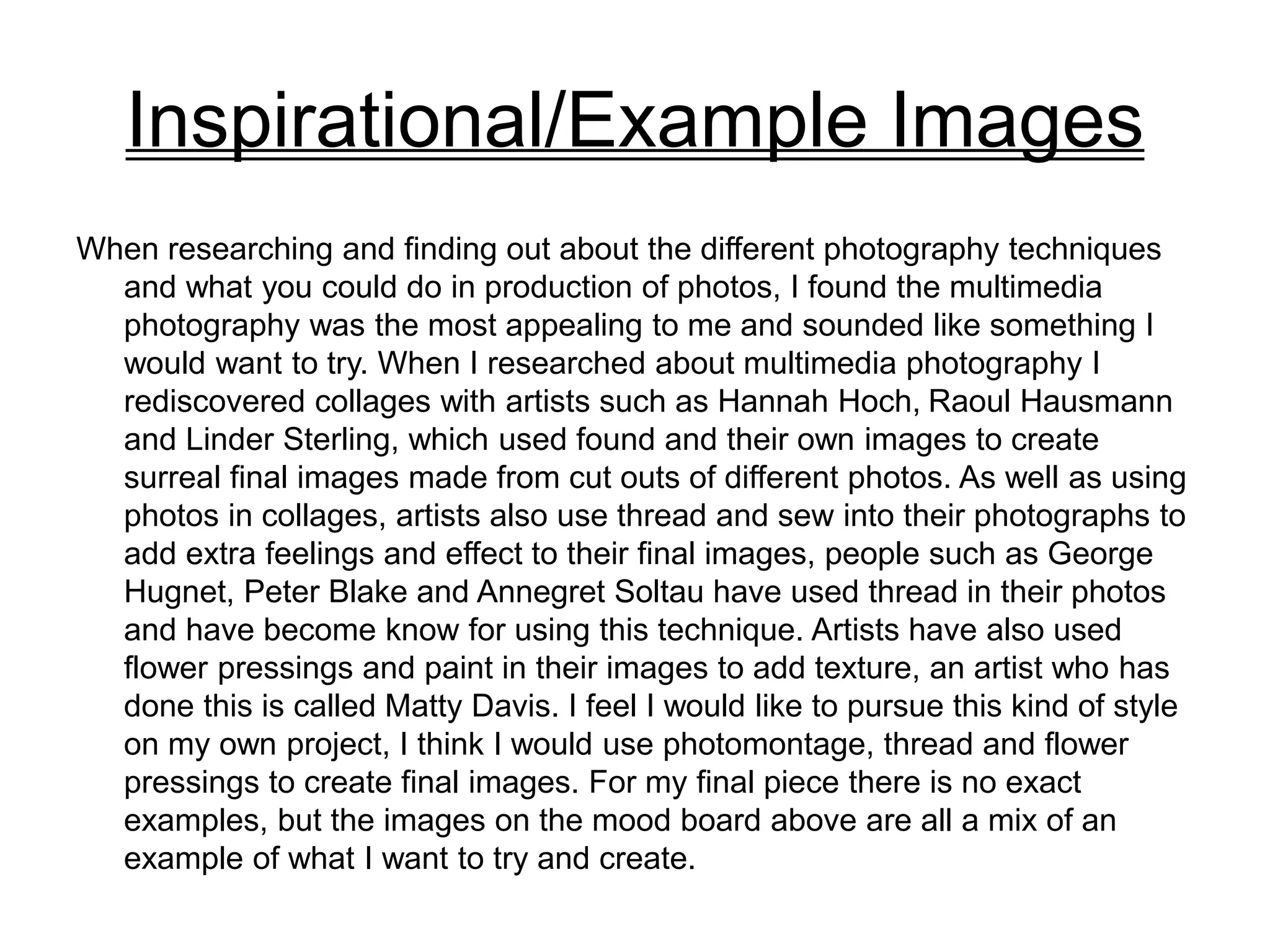 Inspirational/Example Images
When researching and finding out about the different photography techniques
and what you could do in production of photos, I found the multimedia
photography was the most appealing to me and sounded like something I
would want to try. When I researched about multimedia photography I
rediscovered collages with artists such as Hannah Hoch, Raoul Hausmann
and Linder Sterling, which used found and their own images to create
surreal final images made from cut outs of different photos. As well as using
photos in collages, artists also use thread and sew into their photographs to
add extra feelings and effect to their final images, people such as George
Hugnet, Peter Blake and Annegret Soltau have used thread in their photos
and have become know for using this technique. Artists have also used
flower pressings and paint in their images to add texture, an artist who has
done this is called Matty Davis. I feel I would like to pursue this kind of style
on my own project, I think I would use photomontage, thread and flower
pressings to create final images. For my final piece there is no exact
examples, but the images on the mood board above are all a mix of an
example of what I want to try and create.
 