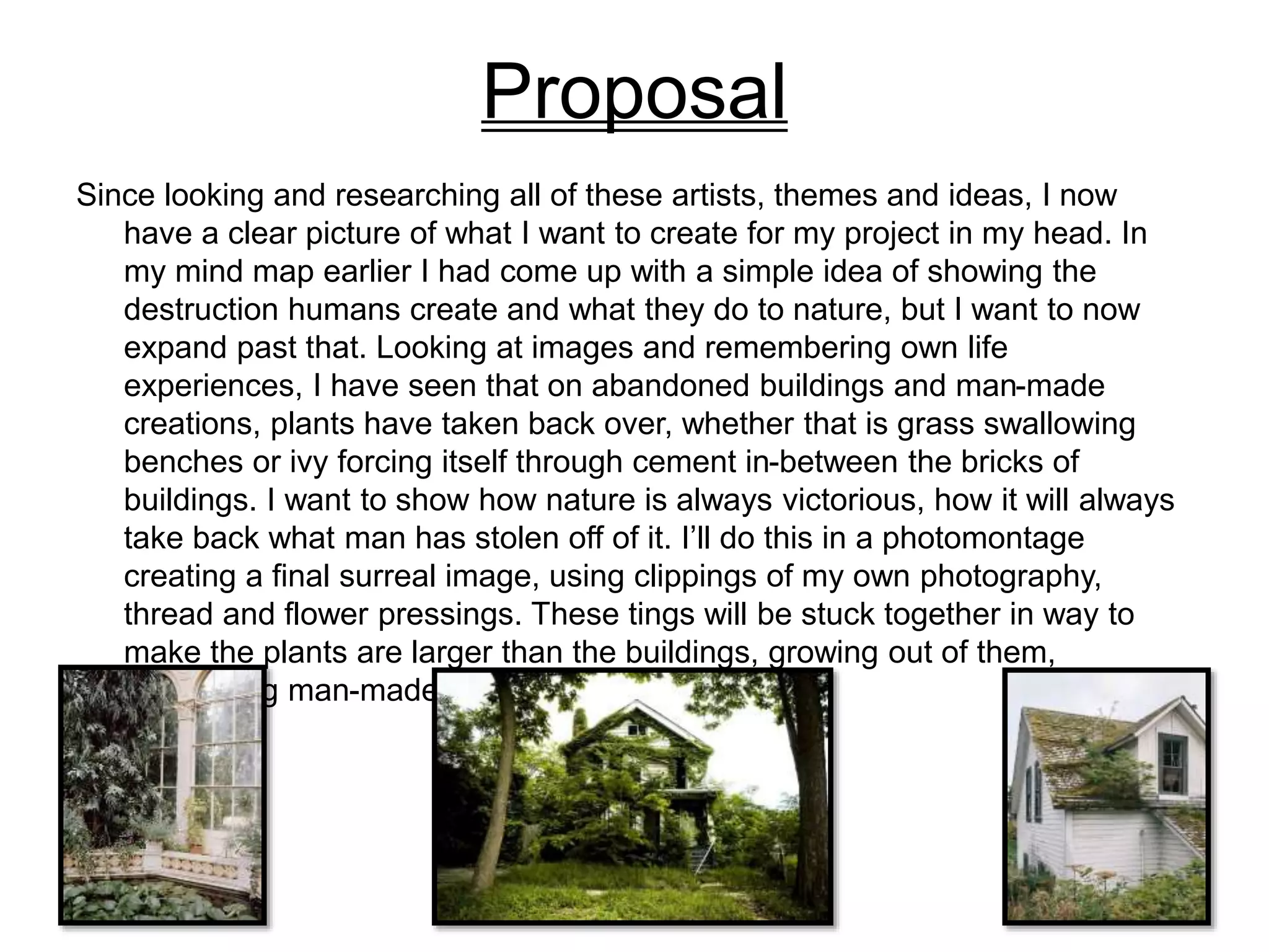 Proposal
Since looking and researching all of these artists, themes and ideas, I now
have a clear picture of what I want to create for my project in my head. In
my mind map earlier I had come up with a simple idea of showing the
destruction humans create and what they do to nature, but I want to now
expand past that. Looking at images and remembering own life
experiences, I have seen that on abandoned buildings and man-made
creations, plants have taken back over, whether that is grass swallowing
benches or ivy forcing itself through cement in-between the bricks of
buildings. I want to show how nature is always victorious, how it will always
take back what man has stolen off of it. I’ll do this in a photomontage
creating a final surreal image, using clippings of my own photography,
thread and flower pressings. These tings will be stuck together in way to
make the plants are larger than the buildings, growing out of them,
dominating man-made creations.
 