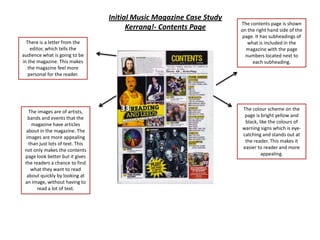 Initial Music Magazine Case Study
                                                                      The contents page is shown
                                        Kerrang!- Contents Page       on the right hand side of the
                                                                       page. It has subheadings of
  There is a letter from the                                             what is included in the
    editor, which tells the                                             magazine with the page
audience what is going to be                                            numbers located next to
in the magazine. This makes                                                each subheading.
   the magazine feel more
   personal for the reader.




                                                                      The colour scheme on the
   The images are of artists,
                                                                       page is bright yellow and
   bands and events that the
                                                                       black, like the colours of
    magazine have articles
                                                                      warning signs which is eye-
  about in the magazine. The
  images are more appealing                                           catching and stands out at
                                                                       the reader. This makes it
   than just lots of text. This
                                                                      easier to reader and more
 not only makes the contents
                                                                               appealing.
 page look better but it gives
 the readers a chance to find
    what they want to read
  about quickly by looking at
 an image, without having to
       read a lot of text.
 