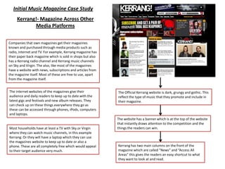Initial Music Magazine Case Study
     Kerrang!- Magazine Across Other
            Media Platforms

Companies that own magazines get their magazines
known and purchased through media products such as
radio, internet and TV. For example, Kerrang magazine has
their paper back magazine which is sold in shops but also
has a Kerrang radio channel and Kerrang music channels
on Sky and Virgin. The also, like most of the magazines
have a website with news, subscriptions and articles from
the magazine itself. Most of these are free to use, apart
from the magazine itself.


The internet websites of the magazines give their           The Official Kerrang website is dark, grungy and gothic. This
audience and daily readers to keep up to date with the      reflect the type of music that they promote and include in
latest gigs and festivals and new album releases. They      their magazine.
can check up on these things everywhere they go as
these can be accessed through phones, iPods, computers
and laptops.
                                                            The website has a banner which is at the top of the website
                                                            that instantly draws attention to the competition and the
Most households have at least a TV with Sky or Virgin       things the readers can win.
where they can watch music channels, in this example
Kerrang. Or they will have a laptop which they can use
the magazines website to keep up to date or also a
phone. These are all completely free which would appeal     Kerrang has two main columns on the front of the
to their target audience very much.                         magazine which are called “News” and “Access All
                                                            Areas” this gives the readers an easy shortcut to what
                                                            they want to look at and read.
 