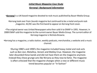 Initial Music Magazine Case Study
                          Kerrang!- Background information


 •Kerrang! is a UK-based magazine devoted to rock music published by Bauer Media Group.

    •Kerrang took over from Sounds magazine but continued to be a metal and punk rock
           ,magazine. AC/DC was the first band to appear on Kerrang front cover.

 •The original owner was United Newspapers who then sold it to EMAP in 1991. However, in
2008 EMAP sold the magazine to the current owner Bauer Media Group. The current editor of
                           Kerrang magazine is Nichola Browne.

•Kerrang has a magazine, a radio station, weekly podcasts, merchandise, a website and a music
                                           channel.

        •During 1980's and 1990's the magazine included heavy metal and rock acts
       such as Bon Jovi, Metallica, Venom and Motley Crue. However, the magazine
      later discarded these bands and did not have them on the magazine anymore.
     Instead they chose grunge acts like Nirvana as they rose to fame. The magazine
        is often criticized that the magazine changes when a new or different music
                             trend becomes popular or "In fashion"
 