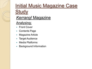Initial Music Magazine Case
Study
Kerrang! Magazine
Analysing;
   Front Cover
   Contents Page
   Magazine Article
   Target Audience
   Media Platforms
   Background Information
 