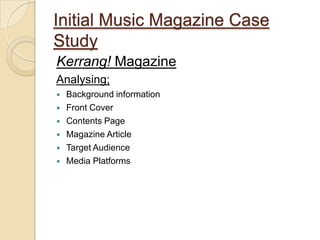 Initial Music Magazine Case
Study
Kerrang! Magazine
Analysing;
   Background information
   Front Cover
   Contents Page
   Magazine Article
   Target Audience
   Media Platforms
 