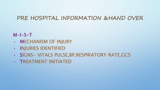 PRE HOSPITAL INFORMATION &HAND OVER
M-I-S-T
• MECHANISM OF INJURY
• INJURIES IDENTIFIED
• SIGNS- VITALS PULSE,BP,RESPIRATORY RATE,GCS
• TREATMENT INITIATED
 