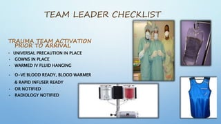 TEAM LEADER CHECKLIST
TRAUMA TEAM ACTIVATION
PRIOR TO ARRIVAL
• UNIVERSAL PRECAUTION IN PLACE
• GOWNS IN PLACE
• WARMED IV FLUID HANGING
• O-VE BLOOD READY, BLOOD WARMER
& RAPID INFUSER READY
• OR NOTIFIED
• RADIOLOGY NOTIFIED
 