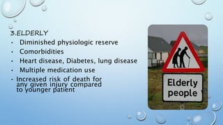 3.ELDERLY
• Diminished physiologic reserve
• Comorbidities
• Heart disease, Diabetes, lung disease
• Multiple medication use
• Increased risk of death for
any given injury compared
to younger patient
 