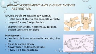 Airway should be assessed for patency
• Is the patient able to communicate verbally?
• Inspect for any foreign bodies
• Examine for stridor, hoarseness, gurgling,
pooled secretions or blood
Management
• Jaw thrust if not improved head tilt, chin
lift
• Clean & suction airway
• Airway tube/ endotracheal tube
• If GCS <8 tracheostomy
AIRWAY ASSESSMENT AND C-SIPNE MOTION
RESTRICTION
 