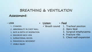BREATHING & VENTILATION
• LOOK
1. CYANOSIS
2. ABNORMALITY IN CHEST WALL
3. RATE & DEPTH OF RESPIRATION
4. ENGORGED NECK VEIN
5. SUPRASTERNAL RECESS
6. PARADOXICAL MOVEMENT
7. VISIBLE INJURY
• Listen:
 Breath sound
• Feel
1. Tracheal position
2. Apex beat
3. Surgical emphysaema
4. Fracture ribs
5. Chest wall expansion
Assessment:
 