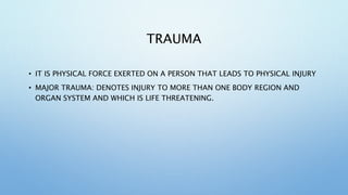 TRAUMA
• IT IS PHYSICAL FORCE EXERTED ON A PERSON THAT LEADS TO PHYSICAL INJURY
• MAJOR TRAUMA: DENOTES INJURY TO MORE THAN ONE BODY REGION AND
ORGAN SYSTEM AND WHICH IS LIFE THREATENING.
 