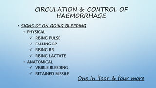 CIRCULATION & CONTROL OF
HAEMORRHAGE
• SIGNS OF ON GOING BLEEDING
• PHYSICAL
 RISING PULSE
 FALLING BP
 RISING RR
 RISING LACTATE
• ANATOMICAL
 VISIBLE BLEEDING
 RETAINED MISSILE
One in floor & four more
 