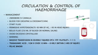 CIRCULATION & CONTROL OF
HAEMORRHAGE
• MANAGEMENT
• 2WIDEBORE IV CANNULA
• BLOOD FOR GROUPING & CROSSMATCHING
• START FLUID
• PERMISSIVE HYPOTENSION(70-90 MM OF HG, >90 IN HEAD INJURY)
• BOLUS FLUID (250 ML OF BLOOD OR NORMAL SALINE)
• AVOID EXCESSIVE CRYSTALLOID
• WARMING
• MASSIVE TRANSFUSION IN SEVERELY INJURED (PCV: FFP: PLATELET= 1:1:1)
• TRANAXAMIC ACID ; 1GM IV OVER 10 MIN-- 8 HRLY (WITHIN 3 HRS OF INJURY)
• PELVIC BINDER
 
