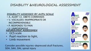 DISABILITY &NEUROLOGICAL ASSESSMENT
DISABILITY ASSESSED BY AVPU SCALE
• A. ALERT I.E. OBEYS COMMANDS
• V. VOCALIZES-INAPPROPRIATE OR
INCOMPREHENSIBLE
• P. RESPONDS TO PAIN
• U. UNRESPONSIVE
NEUROLOGIC ASSESSMEN
• GCS scale
• Pupil reaction to light,
• Limb movement
Consider possible injuries-depressed skull fractures,
SDH, SAH, DAI, spinal injury
 