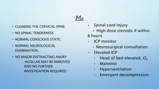 MX
• CLEARING THE CERVICAL SPINE
• NO SPINAL TENDERNESS
• NORMAL CONSCIOUS STATE,
• NORMAL NEUROLOGICAL
EXAMINATION,
• NO MAJOR DISTRACTING INJURY
COLLAR MAY BE REMOVED
AND NO FURTHER
INVESTIGATION REQUIRED
• Spinal cord injury
- High dose steroids if within
8 hours
• ICP monitor
- Neurosurgical consultation
• Elevated ICP
• Head of bed elevated, O2
• Mannitol
• Hyperventilation
• Emergent decompression
 