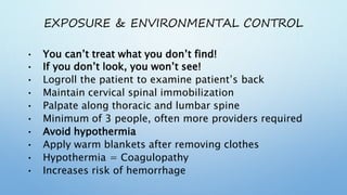 EXPOSURE & ENVIRONMENTAL CONTROL
• You can’t treat what you don’t find!
• If you don’t look, you won’t see!
• Logroll the patient to examine patient’s back
• Maintain cervical spinal immobilization
• Palpate along thoracic and lumbar spine
• Minimum of 3 people, often more providers required
• Avoid hypothermia
• Apply warm blankets after removing clothes
• Hypothermia = Coagulopathy
• Increases risk of hemorrhage
 