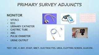 PRIMARY SURVEY ADJUNCTS
MONITOR
• VITALS
• ECG
• URINARY CATHETER
• GASTRIC TUBE
• ABG
• PULSE OXIMETER
• URINE OUTPUT
TEST: CBC, X-RAY, EFAST, WBCT, ELECTROLYTES, UREA, CLOTTING SCREEN, GLUCOSE.
 