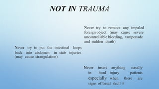 NOT IN TRAUMA
Never try to remove any impaled
foreign object (may cause severe
uncontrollable bleeding, tamponade
and sudden death)
Never try to put the intestinal loops
back into abdomen in stab injuries
(may cause strangulation)
Never insert anything nasally
in head injury patients
especially when there are
signs of basal skull #
 
