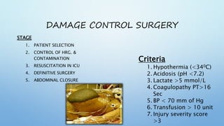 DAMAGE CONTROL SURGERY
STAGE
1. PATIENT SELECTION
2. CONTROL OF HRG. &
CONTAMINATION
3. RESUSCITATION IN ICU
4. DEFINITIVE SURGERY
5. ABDOMINAL CLOSURE
Criteria
1. Hypothermia (<340C)
2. Acidosis (pH <7.2)
3. Lactate >5 mmol/L
4. Coagulopathy PT>16
Sec
5. BP < 70 mm of Hg
6. Transfusion > 10 unit
7. Injury severity score
>3
 