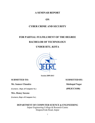 A SEMINAR REPORT

                                             ON

                       CYBER CRIME AND SECURITY



          FOR PARTIAL FULFILLMENT OF THE DEGREE
                        BACHELOR OF TECHNOLOGY
                                    UNDER RTU, KOTA




                                       Session 2009-2013

SUBMITTED TO:                                              SUBMITTED BY:

Mr. Sameer Chandra                                         Shishupal Nagar

(Lecturer , Dept. of Computer Sc.)                         (09EJCCS100)

Mrs. Honey Saxena
(Lecturer, Dept. of Computer Sc.)



       DEPARTMENT OF COMPUTER SCIENCE & ENGINEERING
              Jaipur Engineering College & Research Centre
                       SitapuraTonk Road, Jaipur
                                               I
 